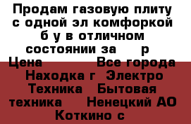 Продам газовую плиту с одной эл.комфоркой б/у в отличном состоянии за 3000р › Цена ­ 3 000 - Все города, Находка г. Электро-Техника » Бытовая техника   . Ненецкий АО,Коткино с.